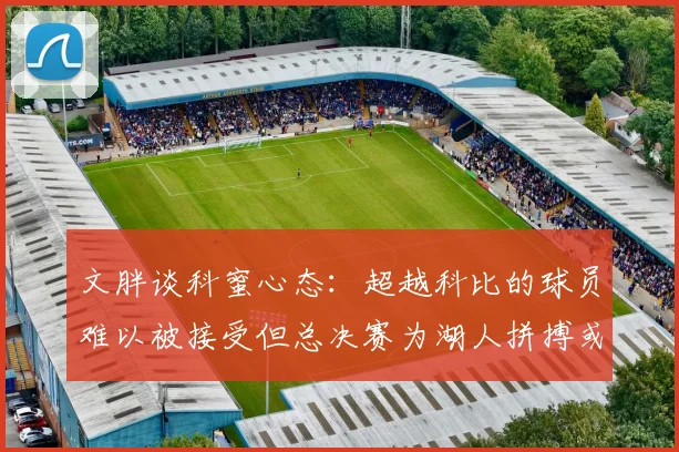 文胖谈科蜜心态：超越科比的球员难以被接受但总决赛为湖人拼搏或可妥协