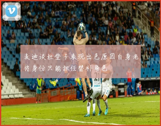 麦迪谈杜登卡表现出色原因自身老将身份只能担任替补角色