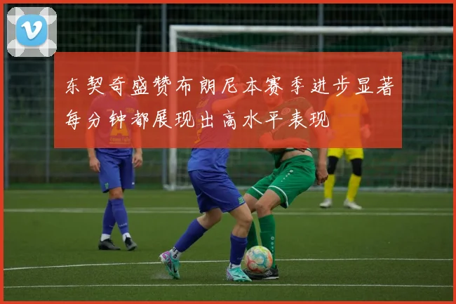 东契奇盛赞布朗尼本赛季进步显著每分钟都展现出高水平表现