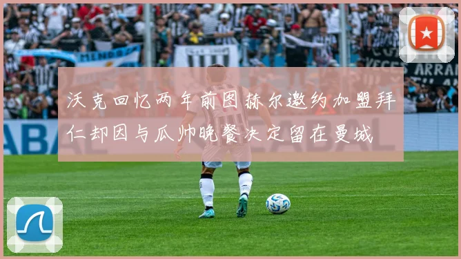 沃克回忆两年前图赫尔邀约加盟拜仁却因与瓜帅晚餐决定留在曼城