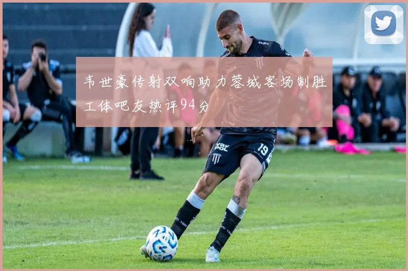 韦世豪传射双响助力蓉城客场制胜工体吧友热评94分