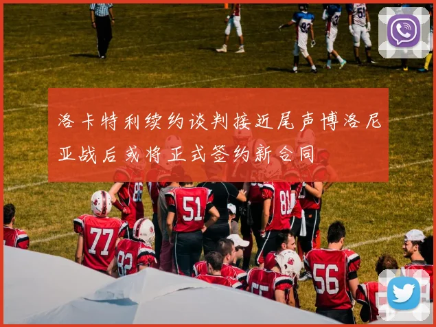 洛卡特利续约谈判接近尾声博洛尼亚战后或将正式签约新合同