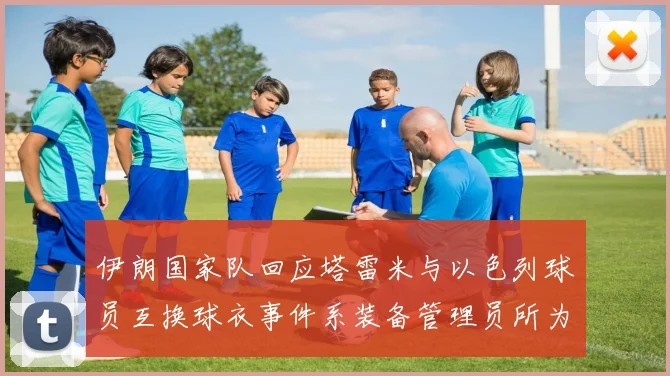 伊朗国家队回应塔雷米与以色列球员互换球衣事件系装备管理员所为
